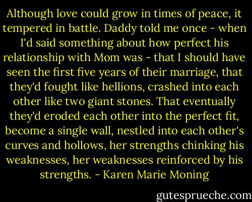 Although love could grow in times of peace, it tempered in battle. Daddy told me once - when I'd said something about how perfect his relationship with Mom was - that I should have seen the first five years of their marriage, that they'd fought like hellions, crashed into each other like two giant stones. That eventually they'd eroded each other into the perfect fit, become a single wall, nestled into each other's curves and hollows, her strengths chinking his weaknesses, her weaknesses reinforced by his strengths. - Karen Marie Moning