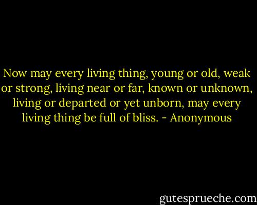 Now may every living thing, young or old,<br />weak or strong, living near or far, known or<br />unknown, living or departed or yet unborn,<br />may every living thing be full of bliss. - Anonymous
