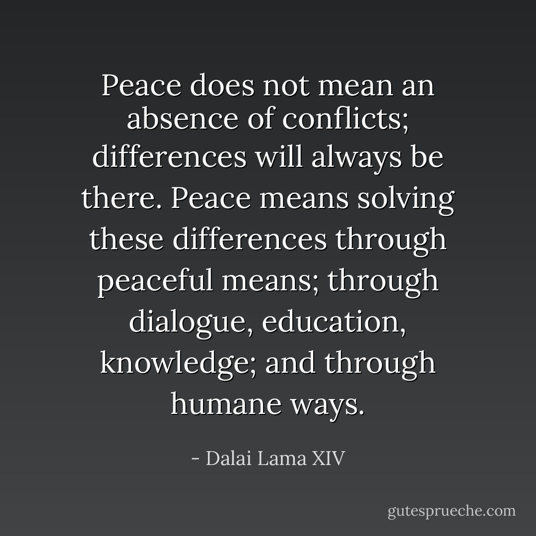 Peace does not mean an absence of conflicts; differences will always be there. Peace means solving these differences through peaceful means; through dialogue, education, knowledge; and through humane ways. - Dalai Lama XIV