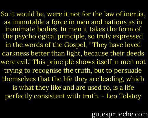 So it would be, were it not for the law of inertia, as immutable a force in men and nations as in inanimate bodies. In men it takes the form of the psychological principle, so truly expressed in the words of the Gospel, " They have loved darkness better than light, because their deeds were evil." This principle shows itself in men not trying to recognise the truth, but to persuade themselves that the life they are leading, which is what they like and are used to, is a life perfectly consistent with truth. - Leo Tolstoy