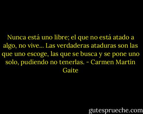 Nunca está uno libre; el que no está atado a algo, no vive... Las verdaderas ataduras son las que uno escoge, las que se busca y se pone uno solo, pudiendo no tenerlas. - Carmen Martín Gaite