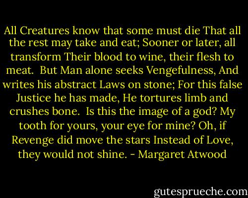 All Creatures know that some must die<br />That all the rest may take and eat;<br />Sooner or later, all transform<br />Their blood to wine, their flesh to meat.<br /><br />But Man alone seeks Vengefulness,<br />And writes his abstract Laws on stone;<br />For this false Justice he has made,<br />He tortures limb and crushes bone.<br /><br />Is this the image of a god?<br />My tooth for yours, your eye for mine?<br />Oh, if Revenge did move the stars<br />Instead of Love, they would not shine. - Margaret Atwood