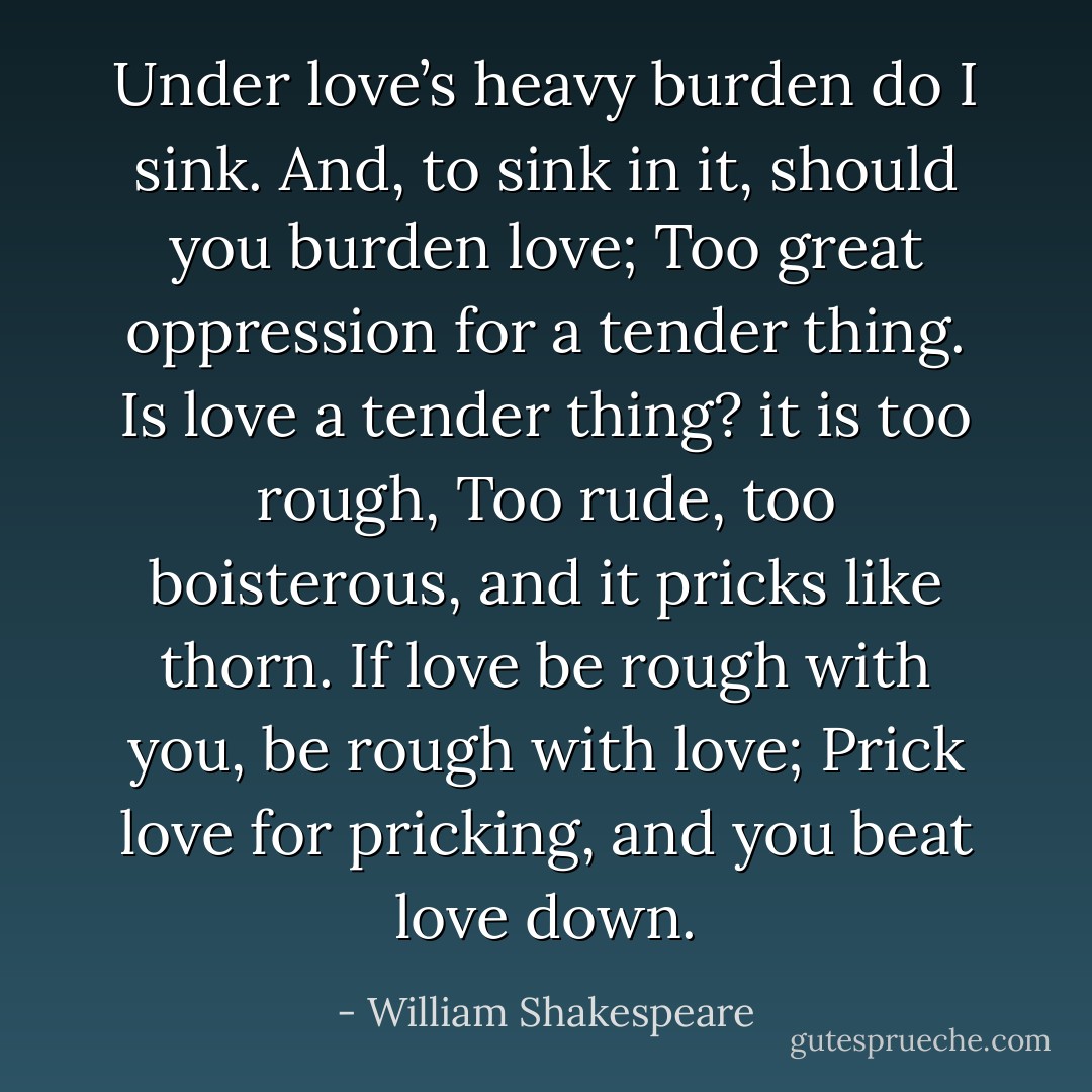 Under love’s heavy burden do I sink.<br />And, to sink in it, should you burden love;<br />Too great oppression for a tender thing.<br />Is love a tender thing? it is too rough,<br />Too rude, too boisterous, and it pricks like thorn.<br />If love be rough with you, be rough<br />with love;<br />Prick love for pricking, and you beat love down. - William Shakespeare