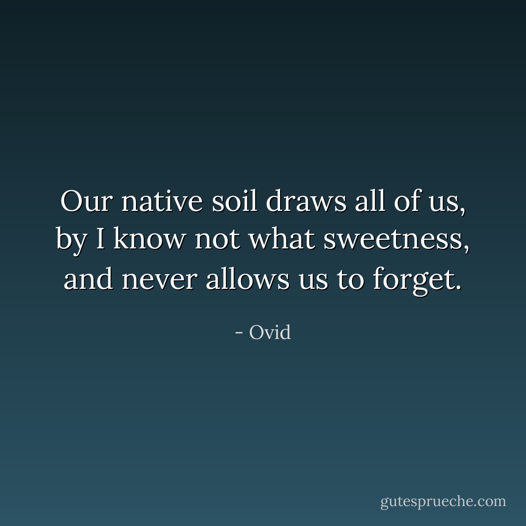 Our native soil draws all of us, by I know not what sweetness, and never allows us to forget. - Ovid