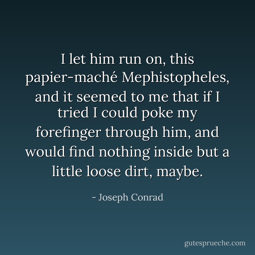 I let him run on, this papier-maché Mephistopheles, and it seemed to me that if I tried I could poke my forefinger through him, and would find nothing inside but a little loose dirt, maybe. - Joseph Conrad