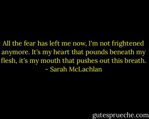 All the fear has left me now, I'm not frightened anymore. It's my heart that pounds beneath my flesh, it's my mouth that pushes out this breath. - Sarah McLachlan