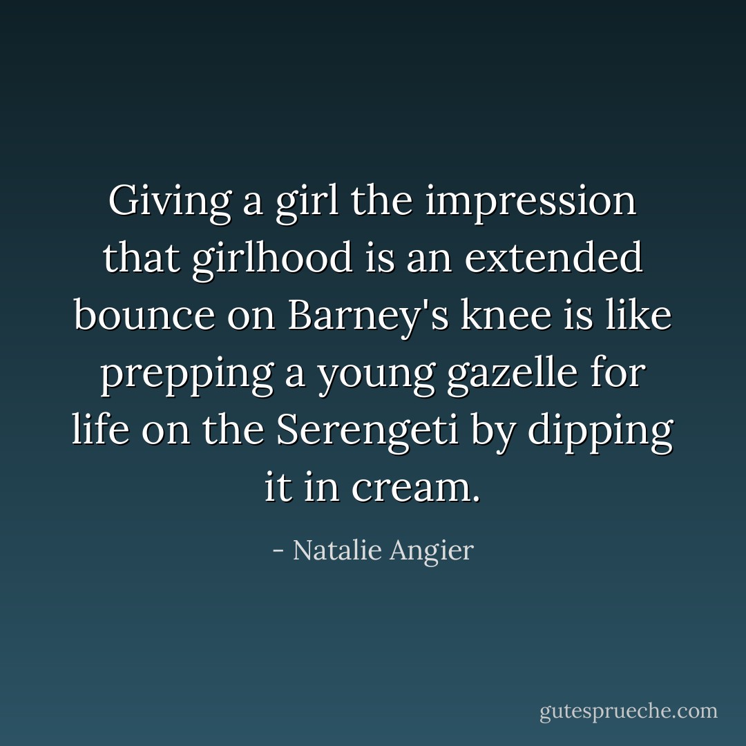 Giving a girl the impression that girlhood is an extended bounce on Barney's knee is like prepping a young gazelle for life on the Serengeti by dipping it in cream. - Natalie Angier