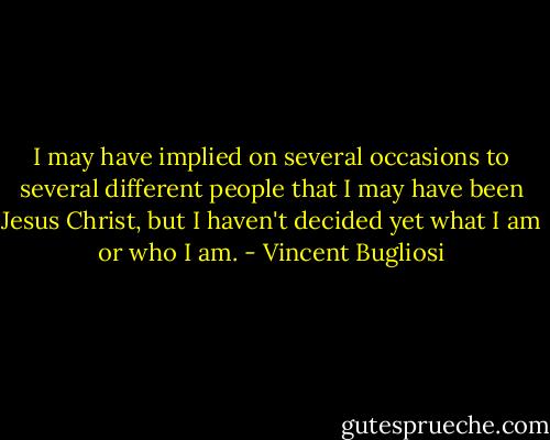 I may have implied on several occasions to several different people that I may have been Jesus Christ, but I haven't decided yet what I am or who I am. - Vincent Bugliosi