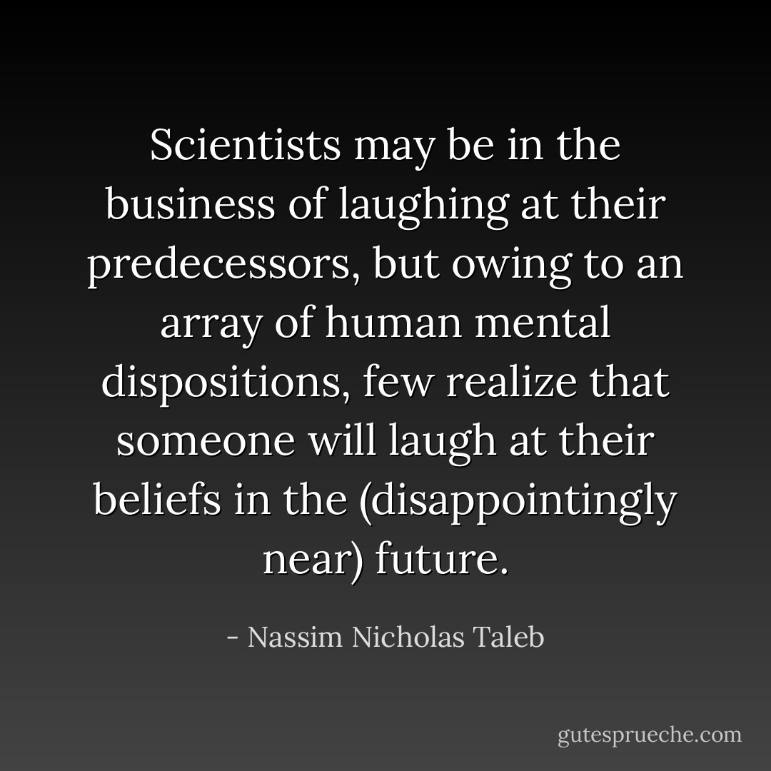 Scientists may be in the business of laughing at their predecessors, but owing to an array of human mental dispositions, few realize that someone will laugh at their beliefs in the (disappointingly near) future. - Nassim Nicholas Taleb