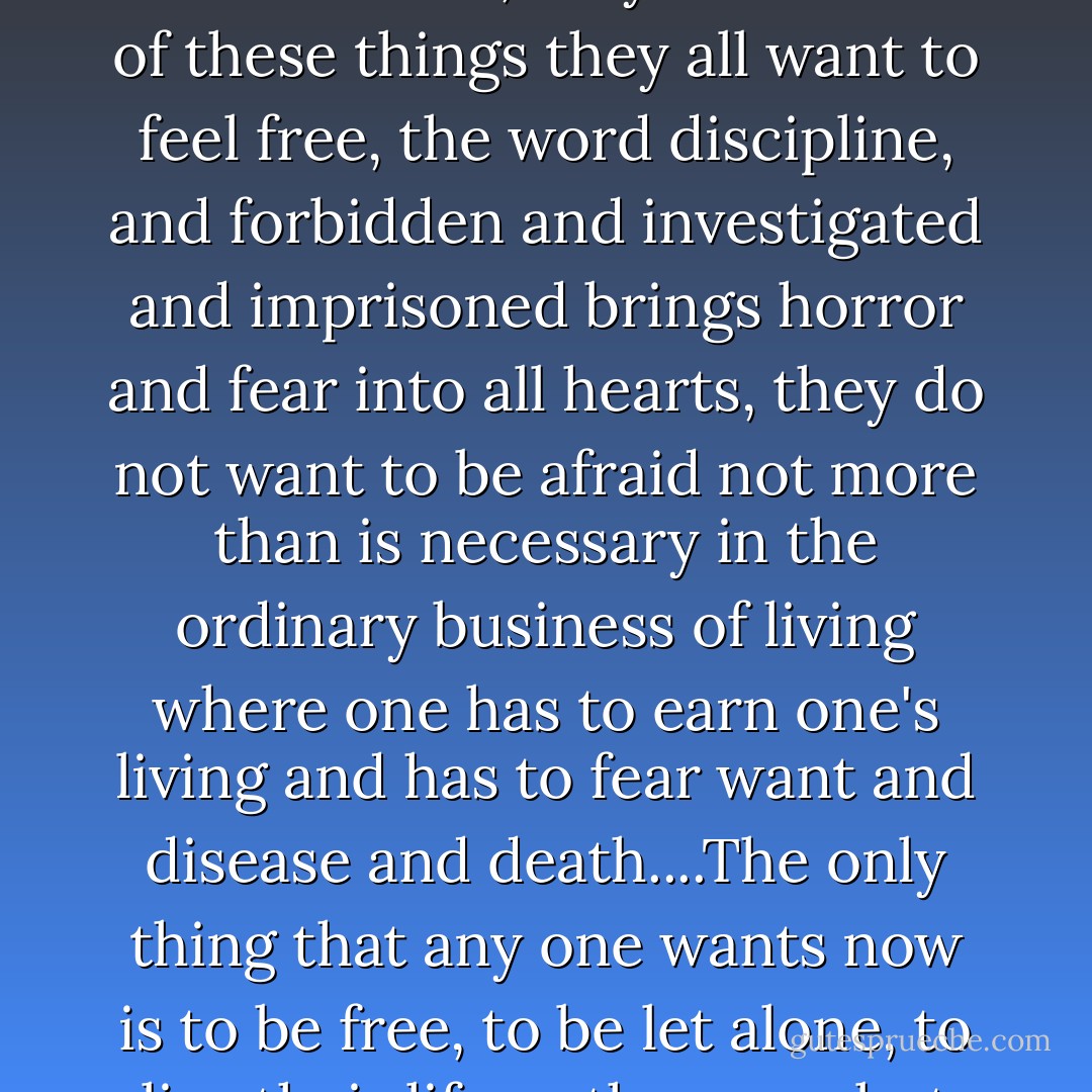 The one thing that everybody wants is to be free...not to be managed, threatened, directed, restrained, obliged, fearful, administered, they want none of these things they all want to feel free, the word discipline, and forbidden and investigated and imprisoned brings horror and fear into all hearts, they do not want to be afraid not more than is necessary in the ordinary business of living where one has to earn one's living and has to fear want and disease and death....The only thing that any one wants now is to be free, to be let alone, to live their life as they can, but not to be watched, controlled and scared, no no, not.<br /><br />~ September, 1943 - Gertrude Stein
