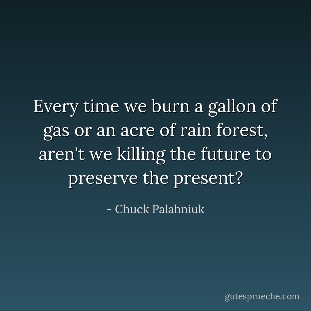 Every time we burn a gallon of gas or an acre of rain forest, aren't we killing the future to preserve the present? - Chuck Palahniuk