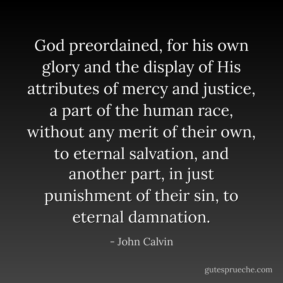 God preordained, for his own glory and the display of His attributes of mercy and justice, a part of the human race, without any merit of their own, to eternal salvation, and another part, in just punishment of their sin, to eternal damnation. - John Calvin