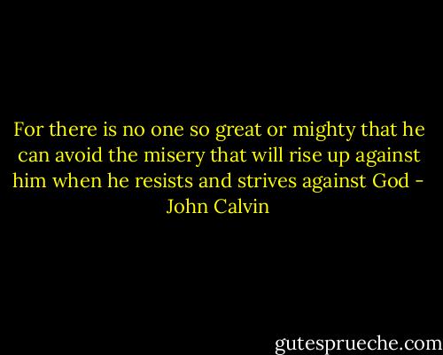 For there is no one so great or mighty that he can avoid the misery that will rise up against him when he resists and strives against God - John Calvin