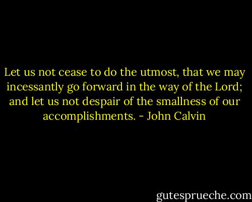 Let us not cease to do the utmost, that we may incessantly go forward in the way of the Lord; and let us not despair of the smallness of our accomplishments. - John Calvin