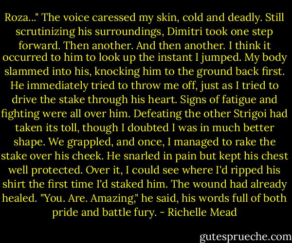 Roza..."<br />The voice caressed my skin, cold and deadly. Still scrutinizing his surroundings, Dimitri took one step forward. Then another. And then another.<br />I think it occurred to him to look up the instant I jumped. My body slammed into his, knocking him to the ground back first. He immediately tried to throw me off, just as I tried to drive the stake through his heart. Signs of fatigue and fighting were all over him. Defeating the other Strigoi had taken its toll, though I doubted I was in much better shape. We grappled, and once, I managed to rake the stake over his cheek. He snarled in pain but kept his chest well protected. Over it, I could see where I'd ripped his shirt the first time I'd staked him. The wound had already healed. "You. Are. Amazing," he said, his words full of both pride and battle fury. - Richelle Mead