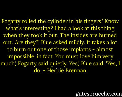 Fogarty rolled the cylinder in his fingers.' Know what's interesting? I had a look at this thing when they took it out. The insides are burned out.'<br />Are they?' Blue asked mildly.<br />It takes a lot to burn out one of those implants - almost impossible, in fact. You must love him very much,' Fogarty said quietly.<br />Yes,' Blue said. 'Yes, I do. - Herbie Brennan