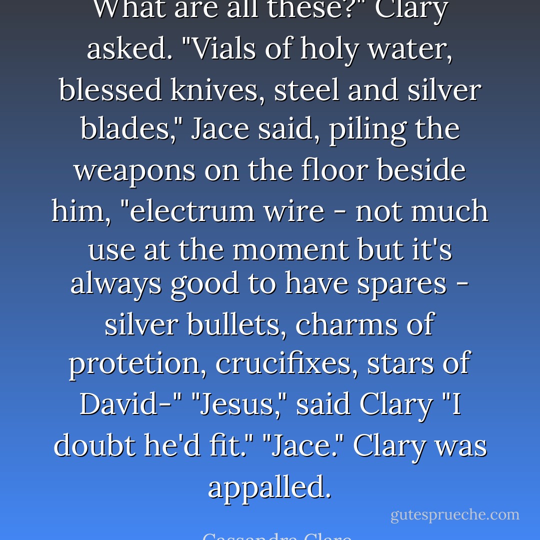 What are all these?" Clary asked.<br />"Vials of holy water, blessed knives, steel and silver blades," Jace said, piling the weapons on the floor beside him, "electrum wire - not much use at the moment but it's always good to have spares - silver bullets, charms of protetion, crucifixes, stars of David-"<br />"Jesus," said Clary<br />"I doubt he'd fit."<br />"Jace." Clary was appalled. - Cassandra Clare