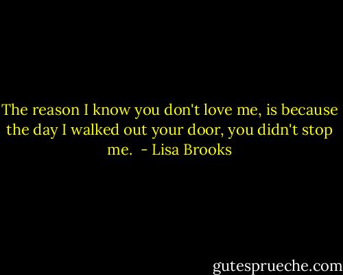 The reason I know you don't love me, is because the day I walked out your door, you didn't stop me.  - Lisa Brooks