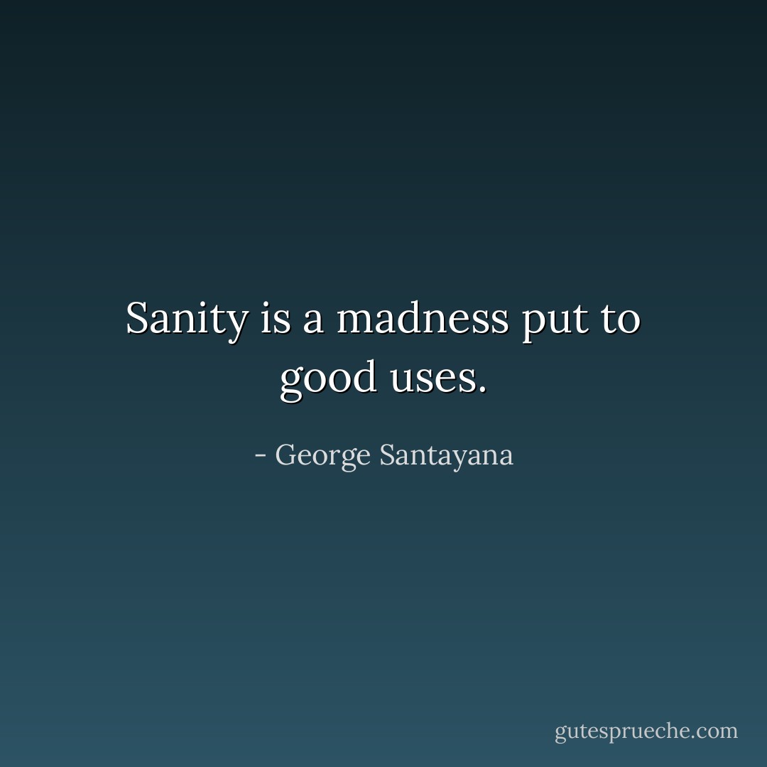 Sanity is a madness put to good uses. - George Santayana