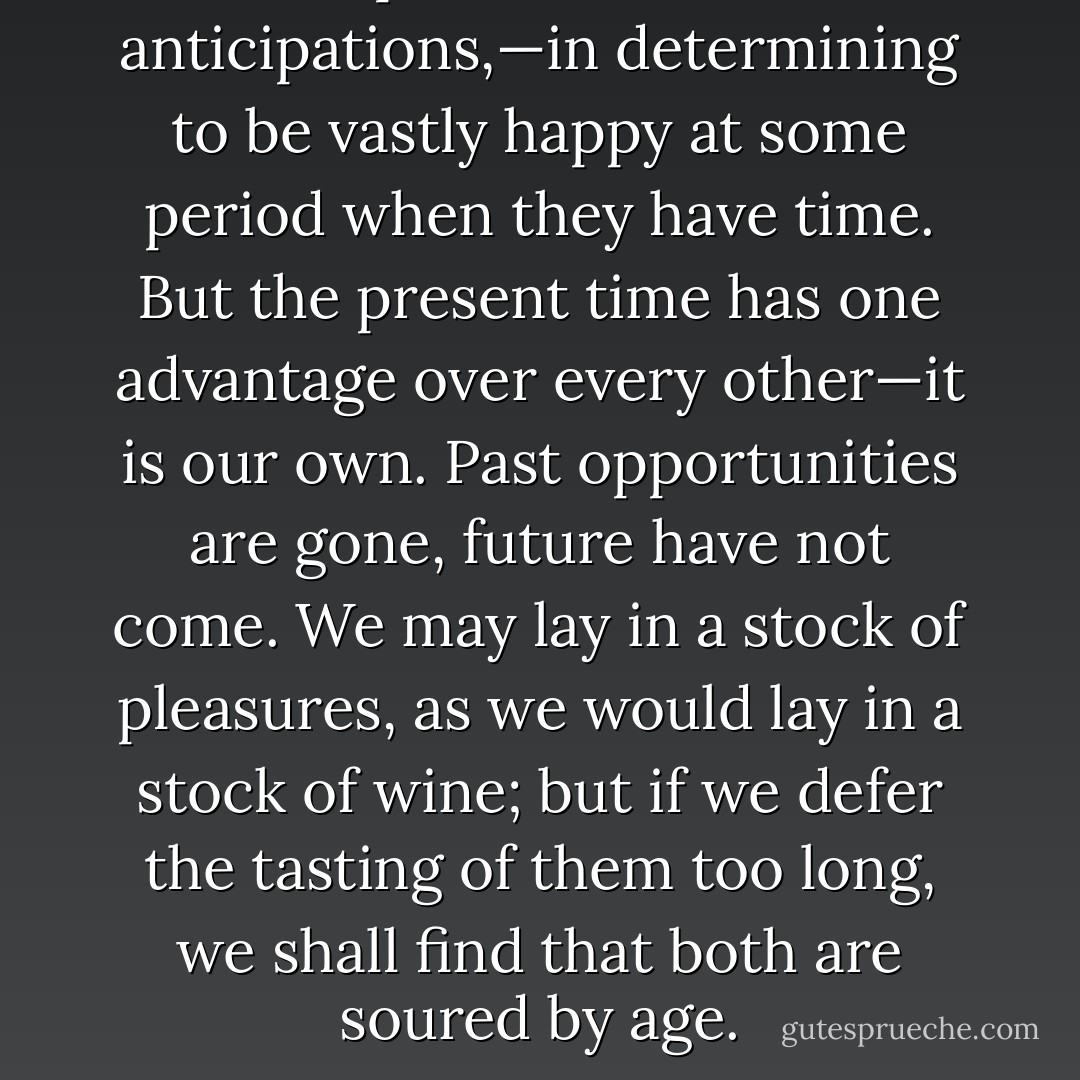 Men spend their lives in anticipations,—in determining to be vastly happy at some period when they have time. But the present time has one advantage over every other—it is our own. Past opportunities are gone, future have not come. We may lay in a stock of pleasures, as we would lay in a stock of wine; but if we defer the tasting of them too long, we shall find that both are soured by age. - Charles Caleb Colton