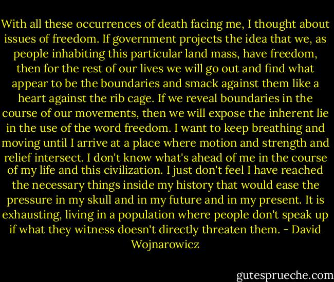 With all these occurrences of death facing me, I thought about issues of freedom. If government projects the idea that we, as people inhabiting this particular land mass, have freedom, then for the rest of our lives we will go out and find what appear to be the boundaries and smack against them like a heart against the rib cage. If we reveal boundaries in the course of our movements, then we will expose the inherent lie in the use of the word freedom. I want to keep breathing and moving until I arrive at a place where motion and strength and relief intersect. I don't know what's ahead of me in the course of my life and this civilization. I just don't feel I have reached the necessary things inside my history that would ease the pressure in my skull and in my future and in my present. It is exhausting, living in a population where people don't speak up if what they witness doesn't directly threaten them. - David Wojnarowicz