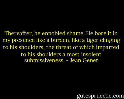 Thereafter, he ennobled shame. He bore it in my presence like a burden, like a tiger clinging to his shoulders, the threat of which imparted to his shoulders a most insolent submissiveness. - Jean Genet