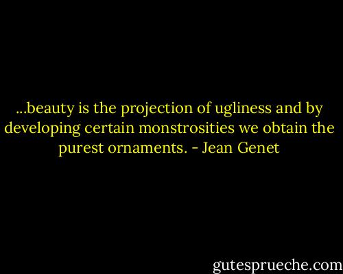 ...beauty is the projection of ugliness and by developing certain monstrosities we obtain the purest ornaments. - Jean Genet