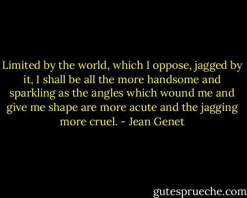 Limited by the world, which I oppose, jagged by it, I shall be all the more handsome and sparkling as the angles which wound me and give me shape are more acute and the jagging more cruel. - Jean Genet
