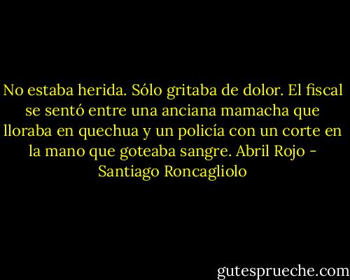 No estaba herida. Sólo gritaba de dolor. El fiscal se sentó<br />entre una anciana mamacha que lloraba en quechua y un policía con un<br />corte en la mano que goteaba sangre. Abril Rojo - Santiago Roncagliolo