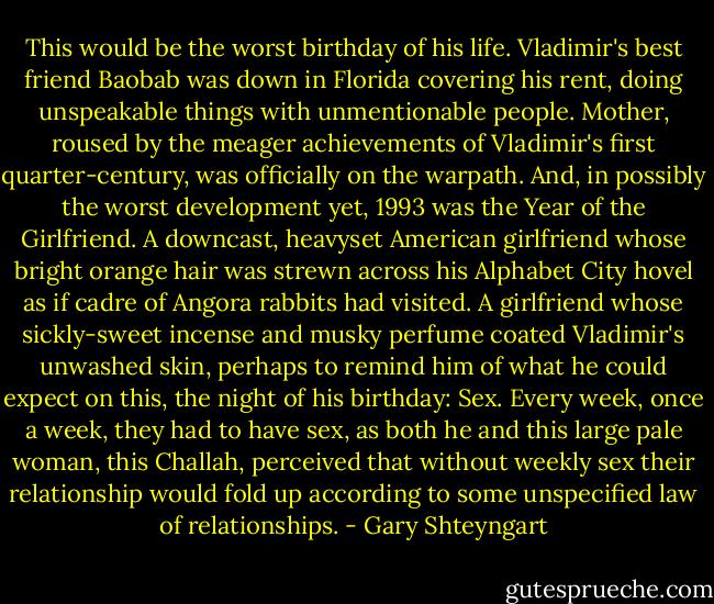 This would be the worst birthday of his life. Vladimir's best friend Baobab was down in Florida covering his rent, doing unspeakable things with unmentionable people. Mother, roused by the meager achievements of Vladimir's first quarter-century, was officially on the warpath. And, in possibly the worst development yet, 1993 was the Year of the Girlfriend. A downcast, heavyset American girlfriend whose bright orange hair was strewn across his Alphabet City hovel as if cadre of Angora rabbits had visited. A girlfriend whose sickly-sweet incense and musky perfume coated Vladimir's unwashed skin, perhaps to remind him of what he could expect on this, the night of his birthday: Sex. Every week, once a week, they had to have sex, as both he and this large pale woman, this Challah, perceived that without weekly sex their relationship would fold up according to some unspecified law of relationships. - Gary Shteyngart