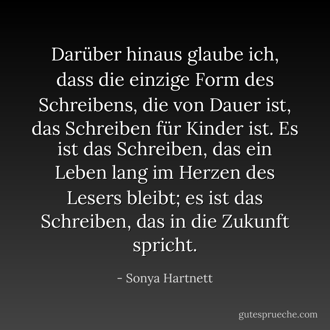 Darüber hinaus glaube ich, dass die einzige Form des Schreibens, die von Dauer ist, das Schreiben für Kinder ist. Es ist das Schreiben, das ein Leben lang im Herzen des Lesers bleibt; es ist das Schreiben, das in die Zukunft spricht. - Sonya Hartnett<
