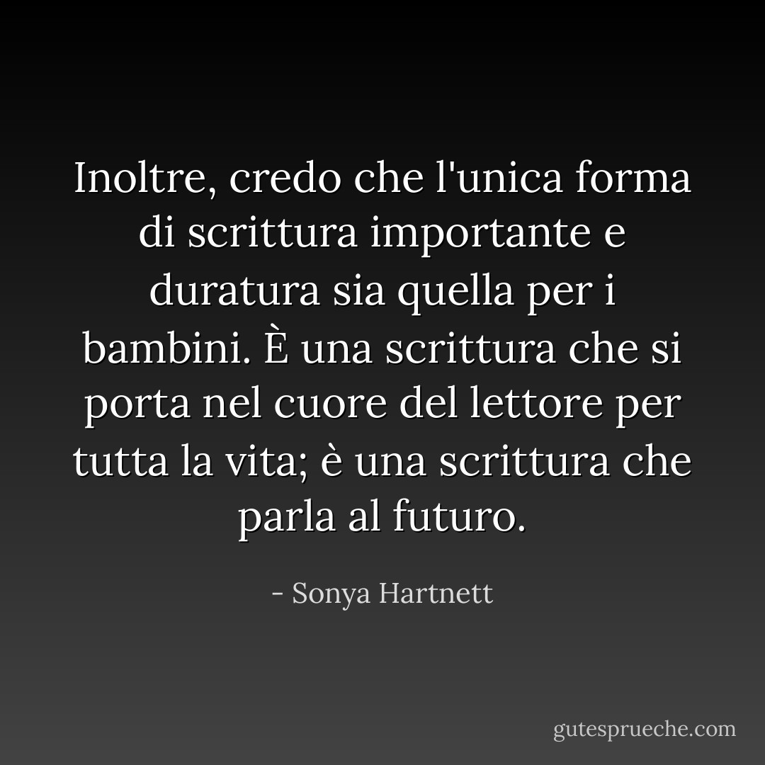 Inoltre, credo che l'unica forma di scrittura importante e duratura sia quella per i bambini. È una scrittura che si porta nel cuore del lettore per tutta la vita; è una scrittura che parla al futuro. - Sonya Hartnett