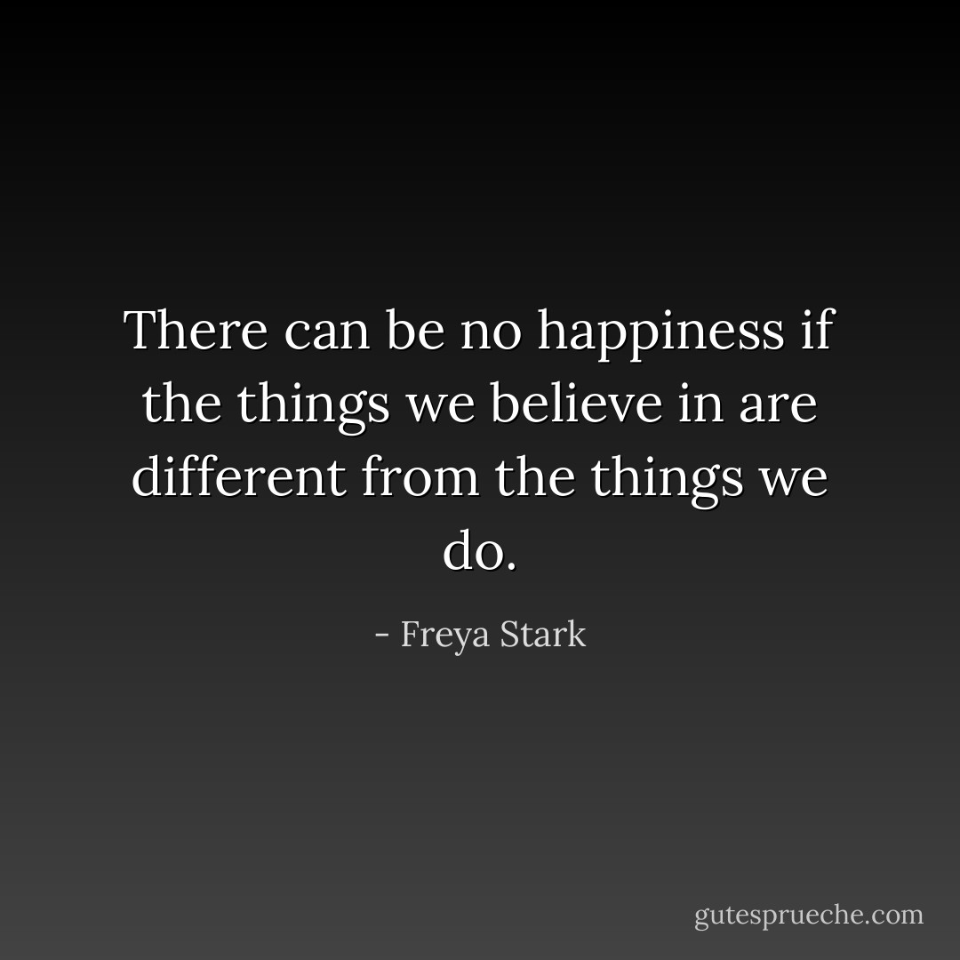 There can be no happiness if the things we believe in are different from the things we do. - Freya Stark