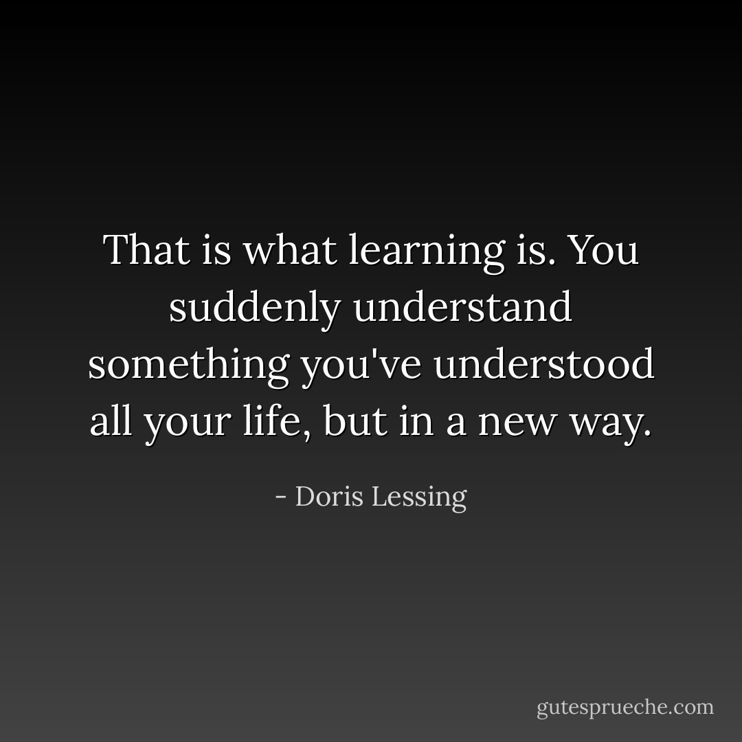 That is what learning is. You suddenly understand something you've understood all your life, but in a new way. - Doris Lessing