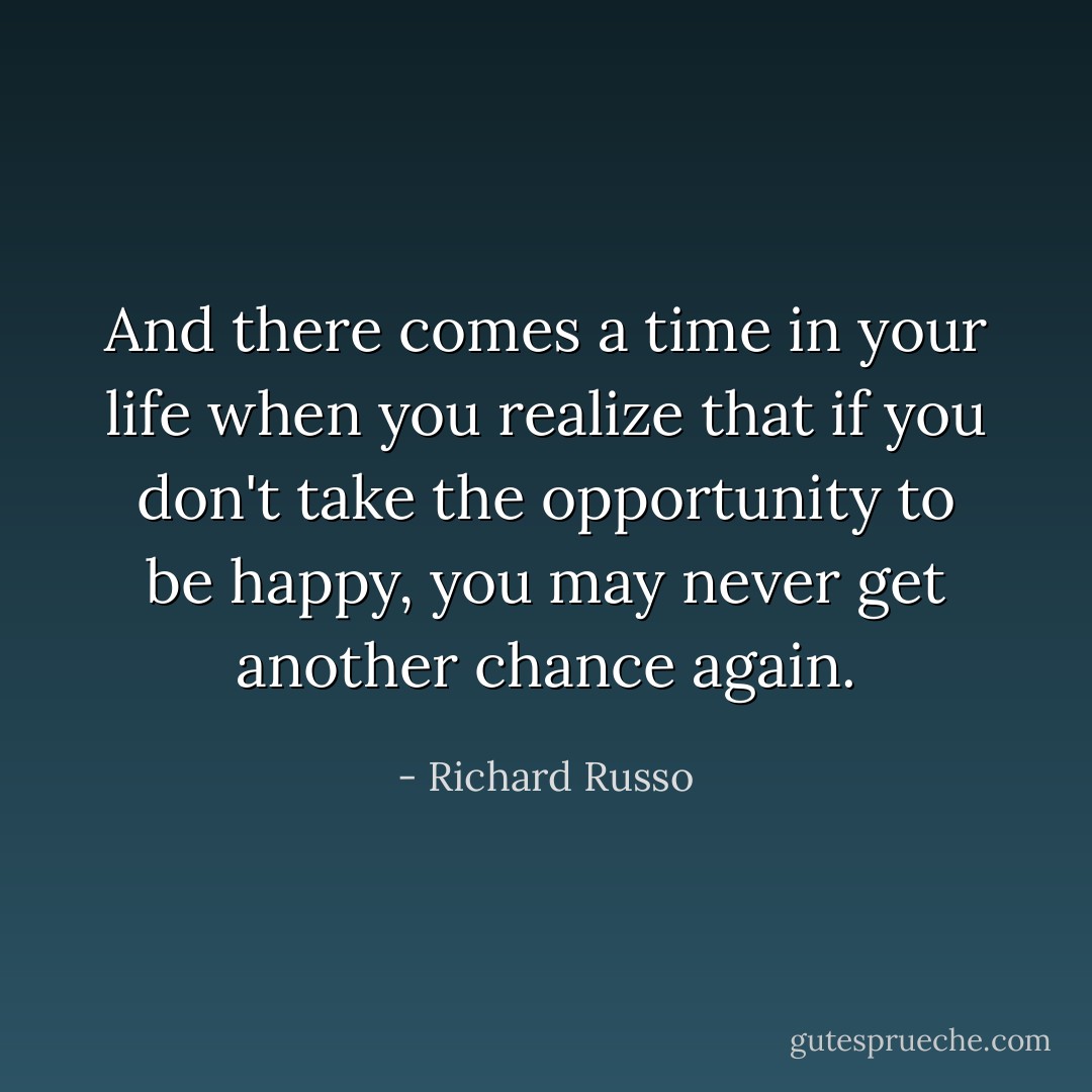 And there comes a time in your life when you realize that if you don't take the opportunity to be happy, you may never get another chance again. - Richard Russo