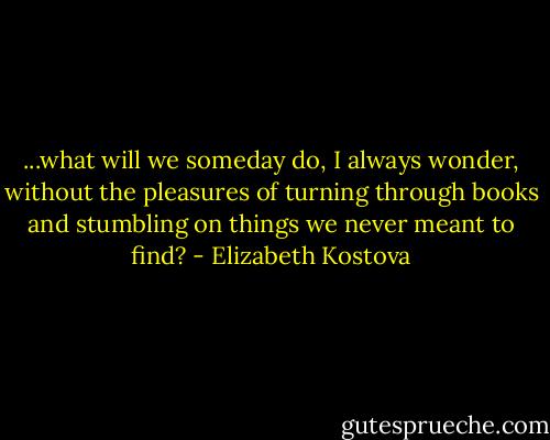 ...what will we someday do, I always wonder, without the pleasures of turning through books and stumbling on things we never meant to find? - Elizabeth Kostova