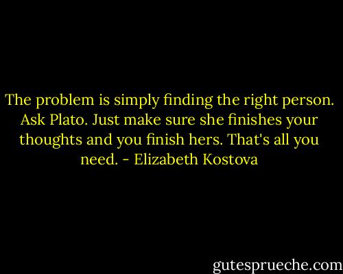 The problem is simply finding the right person. Ask Plato. Just make sure she finishes your thoughts and you finish hers. That's all you need. - Elizabeth Kostova