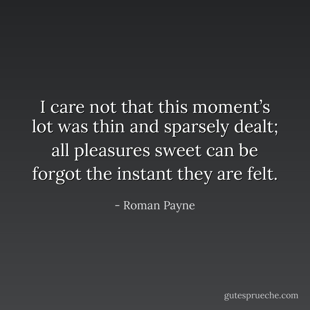 I care not that this moment’s lot was thin and sparsely dealt; all pleasures sweet can be forgot the instant they are felt. - Roman Payne