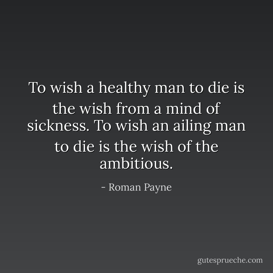 To wish a healthy man to die is the wish from a mind of sickness. To wish an ailing man to die is the wish of the ambitious. - Roman Payne