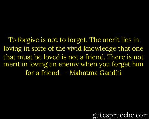 To forgive is not to forget. The merit lies in loving in spite of the vivid knowledge that one that must be loved is not a friend. There is not merit in loving an enemy when you forget him for a friend.  - Mahatma Gandhi