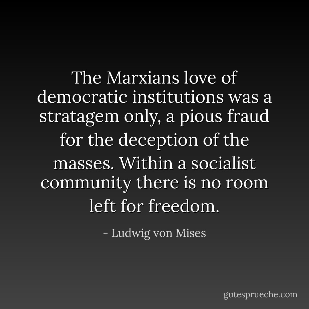 The Marxians love of democratic institutions was a stratagem only, a pious fraud for the deception of the masses. Within a socialist community there is no room left for freedom. - Ludwig von Mises