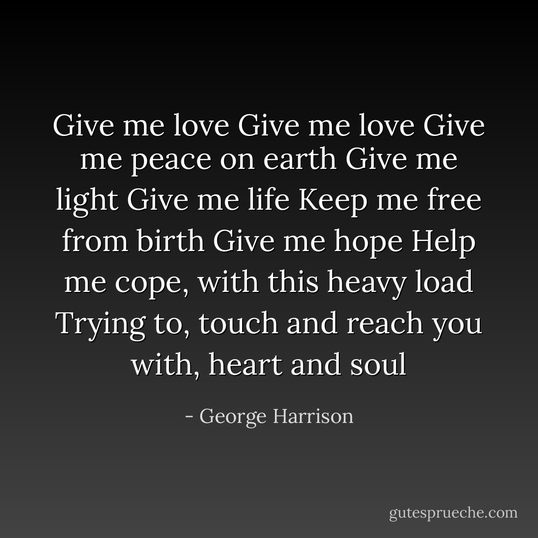 Give me love<br />Give me love<br />Give me peace on earth<br />Give me light<br />Give me life<br />Keep me free from birth<br />Give me hope<br />Help me cope, with this heavy load<br />Trying to, touch and reach you with,<br />heart and soul - George Harrison