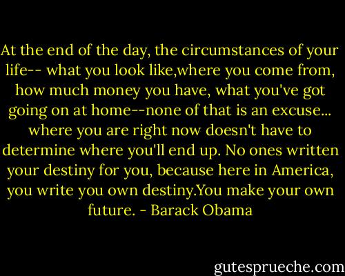 At the end of the day, the circumstances of your life-- what you look like,where you come from, how much money you have, what you've got going on at home--none of that is an excuse... where you are right now doesn't have to determine where you'll end up. No ones written your destiny for you, because here in America, you write you own destiny.You make your own future. - Barack Obama