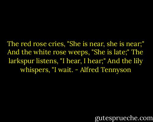 The red rose cries, "She is near, she is near;"<br />And the white rose weeps, "She is late;"<br />The larkspur listens, "I hear, I hear;"<br />And the lily whispers, "I wait. - Alfred Tennyson