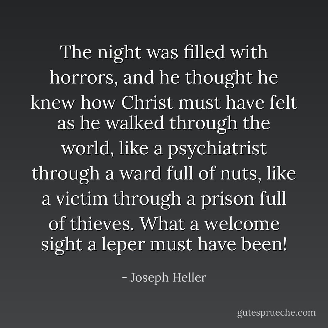 The night was filled with horrors, and he thought he knew how Christ must have felt as he walked through the world, like a psychiatrist through a ward full of nuts, like a victim through a prison full of thieves. What a welcome sight a leper must have been! - Joseph Heller