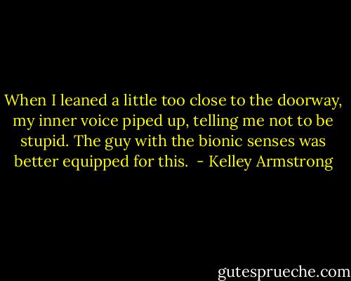 When I leaned a little too close to the doorway, my inner voice piped up, telling me not to be stupid. The guy with the bionic senses was better equipped for this.  - Kelley Armstrong