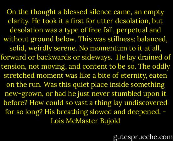 On the thought a blessed silence came, an empty clarity. He took it a first for utter desolation, but desolation was a type of free fall, perpetual and without ground below. This was stillness: balanced, solid, weirdly serene. No momentum to it at all, forward or backwards or sideways.<br /><br />He lay drained of tension, not moving, and content to be so. The oddly stretched moment was like a bite of eternity, eaten on the run. Was this quiet place inside something new-grown, or had he just never stumbled upon it before? How could so vast a thing lay undiscovered for so long? His breathing slowed and deepened. - Lois McMaster Bujold