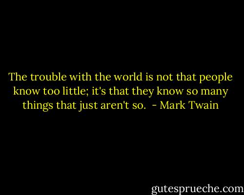 The trouble with the world is not that people know too little; it's that they know so many things that just aren't so.  - Mark Twain