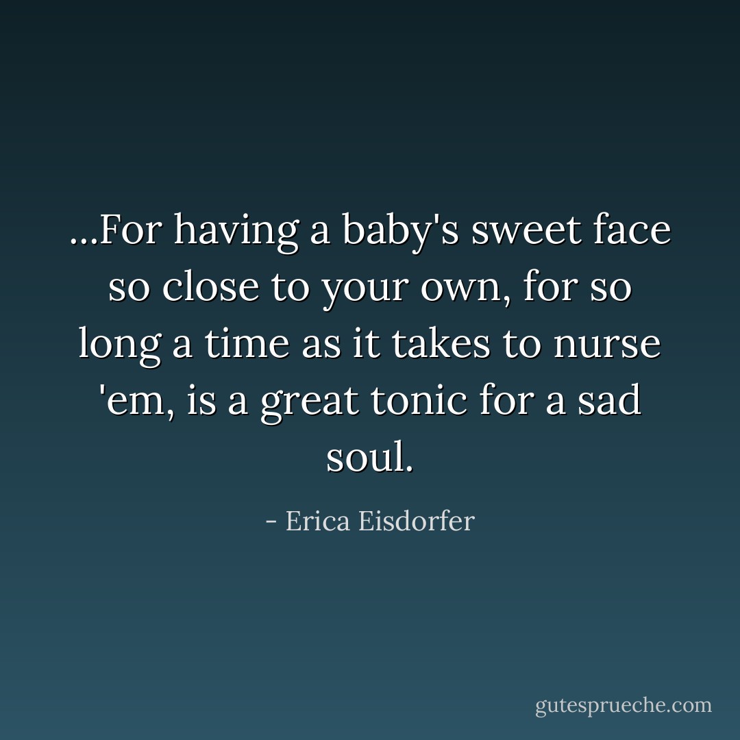 ...For having a baby's sweet face so close to your own, for so long a time as it takes to nurse 'em, is a great tonic for a sad soul. - Erica Eisdorfer