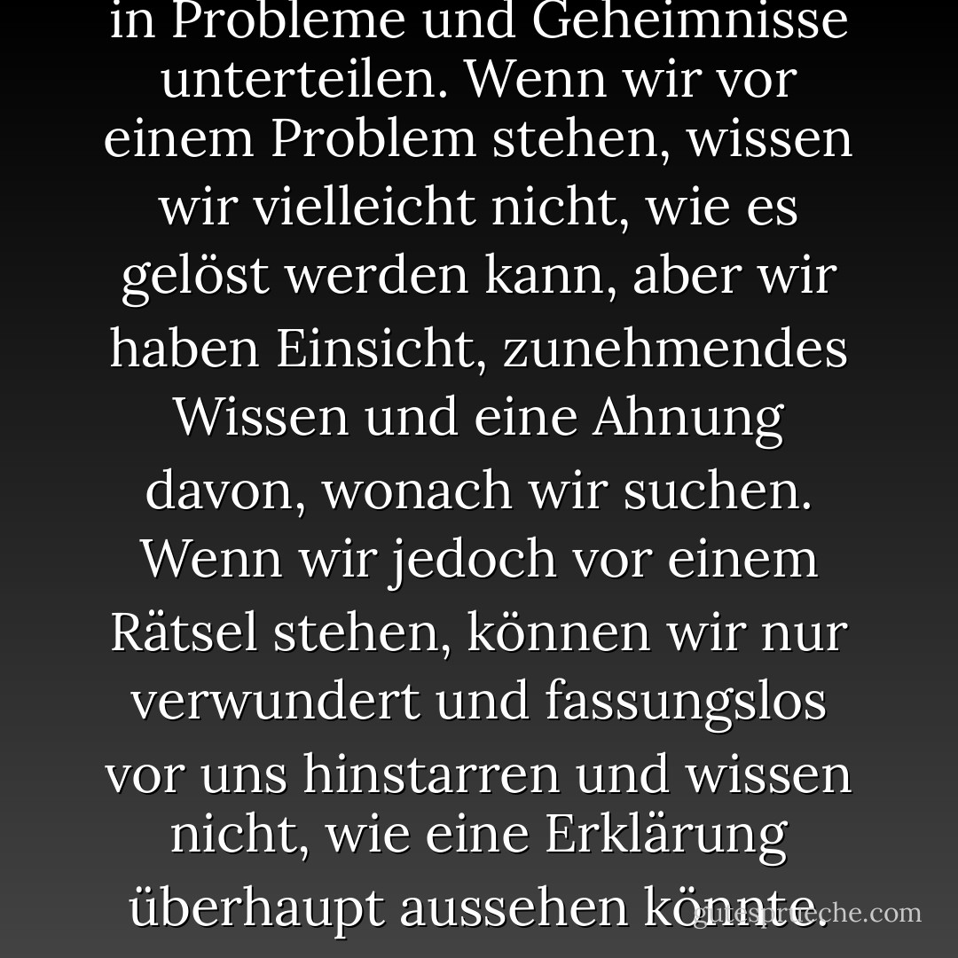 Unsere Unwissenheit lässt sich in Probleme und Geheimnisse unterteilen. Wenn wir vor einem Problem stehen, wissen wir vielleicht nicht, wie es gelöst werden kann, aber wir haben Einsicht, zunehmendes Wissen und eine Ahnung davon, wonach wir suchen. Wenn wir jedoch vor einem Rätsel stehen, können wir nur verwundert und fassungslos vor uns hinstarren und wissen nicht, wie eine Erklärung überhaupt aussehen könnte. - Noam Chomsky<